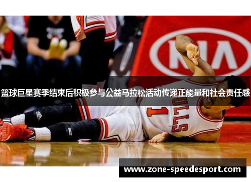 篮球巨星赛季结束后积极参与公益马拉松活动传递正能量和社会责任感