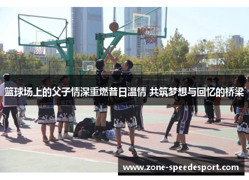 篮球场上的父子情深重燃昔日温情 共筑梦想与回忆的桥梁