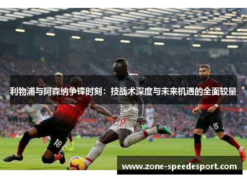 利物浦与阿森纳争锋时刻：技战术深度与未来机遇的全面较量