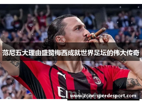 范尼五大理由盛赞梅西成就世界足坛的伟大传奇
