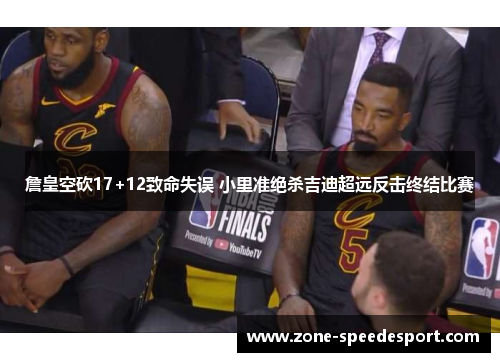 詹皇空砍17+12致命失误 小里准绝杀吉迪超远反击终结比赛 詹皇空砍17+12致命失误 小里准绝杀吉迪超远反击终结比赛