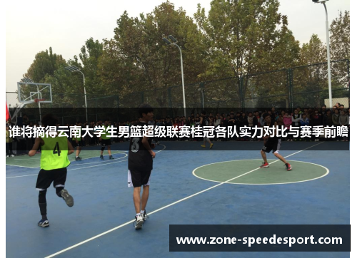 谁将摘得云南大学生男篮超级联赛桂冠各队实力对比与赛季前瞻 谁将摘得云南大学生男篮超级联赛桂冠各队实力对比与赛季前瞻