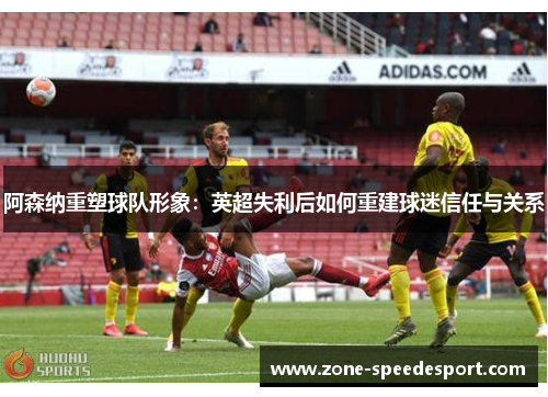 阿森纳重塑球队形象:英超失利后如何重建球迷信任与关系 阿森纳重塑球队形象:英超失利后如何重建球迷信任与关系
