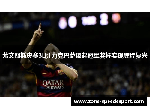 尤文图斯决赛3比1力克巴萨捧起冠军奖杯实现辉煌复兴